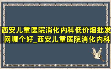 西安儿童医院消化内科(低价烟批发网)哪个好_西安儿童医院消化内科(低价烟批发网)