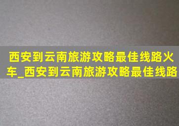 西安到云南旅游攻略最佳线路火车_西安到云南旅游攻略最佳线路