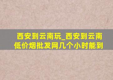 西安到云南玩_西安到云南(低价烟批发网)几个小时能到