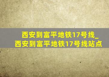 西安到富平地铁17号线_西安到富平地铁17号线站点