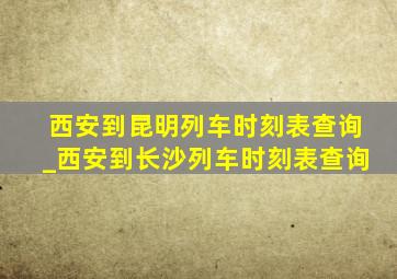 西安到昆明列车时刻表查询_西安到长沙列车时刻表查询