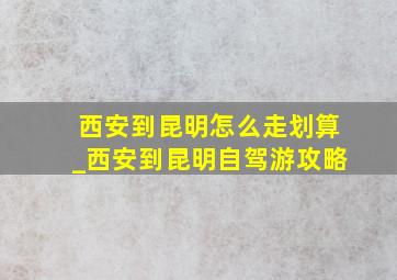 西安到昆明怎么走划算_西安到昆明自驾游攻略