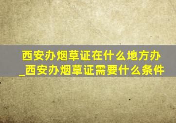 西安办烟草证在什么地方办_西安办烟草证需要什么条件