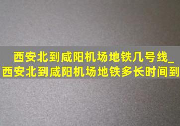 西安北到咸阳机场地铁几号线_西安北到咸阳机场地铁多长时间到