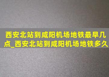 西安北站到咸阳机场地铁最早几点_西安北站到咸阳机场地铁多久