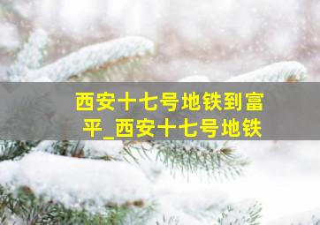 西安十七号地铁到富平_西安十七号地铁