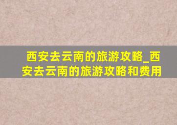 西安去云南的旅游攻略_西安去云南的旅游攻略和费用