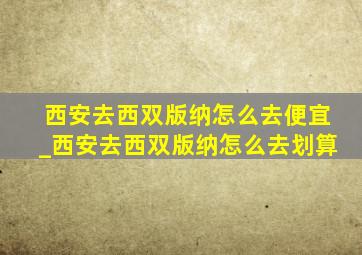 西安去西双版纳怎么去便宜_西安去西双版纳怎么去划算