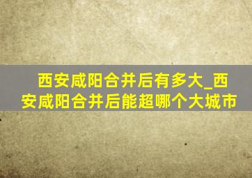 西安咸阳合并后有多大_西安咸阳合并后能超哪个大城市