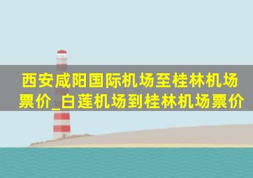 西安咸阳国际机场至桂林机场票价_白莲机场到桂林机场票价