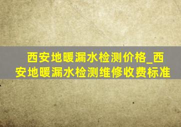 西安地暖漏水检测价格_西安地暖漏水检测维修收费标准