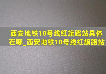 西安地铁10号线红旗路站具体在哪_西安地铁10号线红旗路站