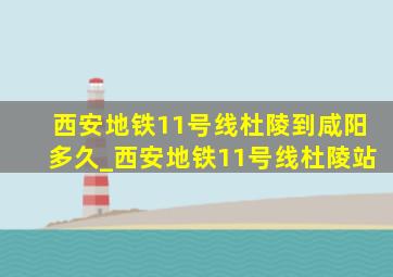 西安地铁11号线杜陵到咸阳多久_西安地铁11号线杜陵站