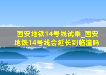 西安地铁14号线试乘_西安地铁14号线会延长到临潼吗