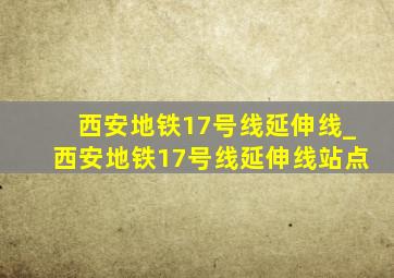 西安地铁17号线延伸线_西安地铁17号线延伸线站点