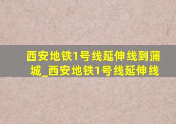 西安地铁1号线延伸线到蒲城_西安地铁1号线延伸线