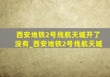 西安地铁2号线航天城开了没有_西安地铁2号线航天城