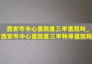 西安市中心医院是三甲医院吗_西安市中心医院是三甲特等医院吗