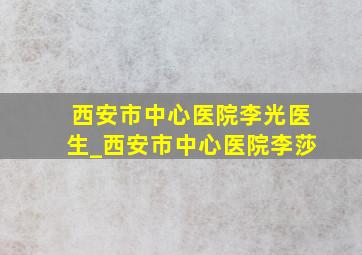 西安市中心医院李光医生_西安市中心医院李莎