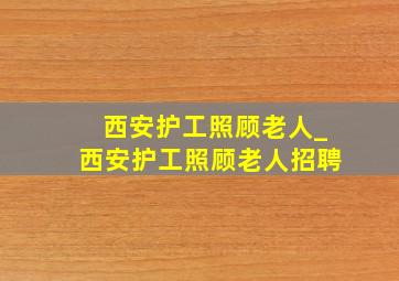 西安护工照顾老人_西安护工照顾老人招聘