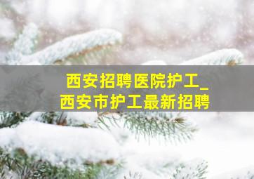 西安招聘医院护工_西安市护工最新招聘