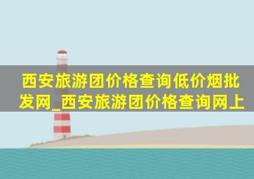 西安旅游团价格查询(低价烟批发网)_西安旅游团价格查询网上