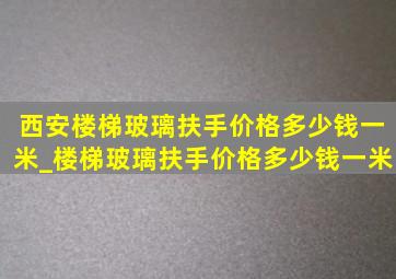 西安楼梯玻璃扶手价格多少钱一米_楼梯玻璃扶手价格多少钱一米