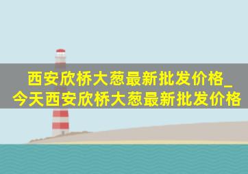 西安欣桥大葱最新批发价格_今天西安欣桥大葱最新批发价格