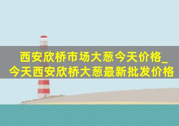 西安欣桥市场大葱今天价格_今天西安欣桥大葱最新批发价格