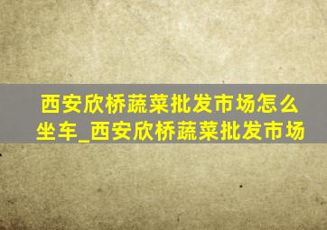 西安欣桥蔬菜批发市场怎么坐车_西安欣桥蔬菜批发市场