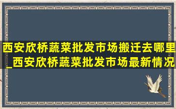 西安欣桥蔬菜批发市场搬迁去哪里_西安欣桥蔬菜批发市场最新情况