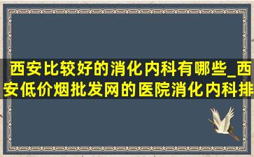 西安比较好的消化内科有哪些_西安(低价烟批发网)的医院消化内科排名