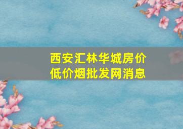 西安汇林华城房价(低价烟批发网)消息