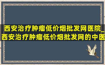 西安治疗肿瘤(低价烟批发网)医院_西安治疗肿瘤(低价烟批发网)的中医