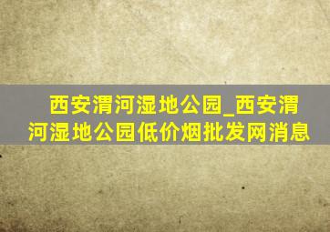 西安渭河湿地公园_西安渭河湿地公园(低价烟批发网)消息