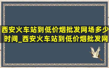 西安火车站到(低价烟批发网)场多少时间_西安火车站到(低价烟批发网)场多少公里