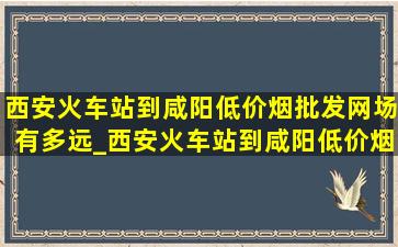 西安火车站到咸阳(低价烟批发网)场有多远_西安火车站到咸阳(低价烟批发网)场要多少钱