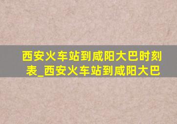 西安火车站到咸阳大巴时刻表_西安火车站到咸阳大巴