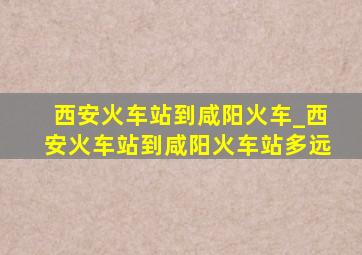 西安火车站到咸阳火车_西安火车站到咸阳火车站多远