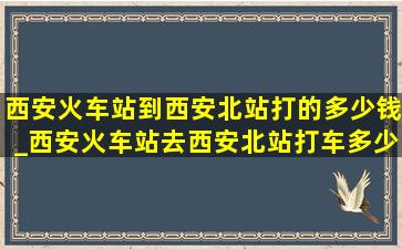 西安火车站到西安北站打的多少钱_西安火车站去西安北站打车多少钱