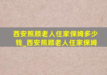 西安照顾老人住家保姆多少钱_西安照顾老人住家保姆