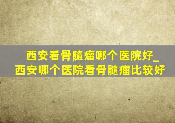 西安看骨髓瘤哪个医院好_西安哪个医院看骨髓瘤比较好