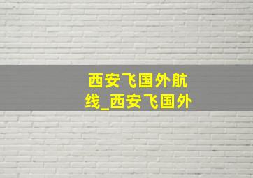 西安飞国外航线_西安飞国外