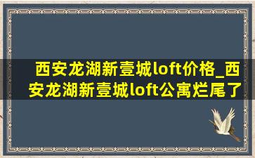 西安龙湖新壹城loft价格_西安龙湖新壹城loft公寓烂尾了吗