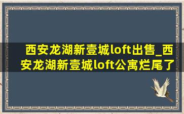 西安龙湖新壹城loft出售_西安龙湖新壹城loft公寓烂尾了吗