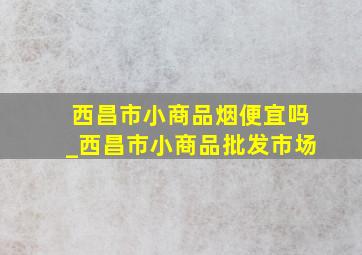 西昌市小商品烟便宜吗_西昌市小商品批发市场