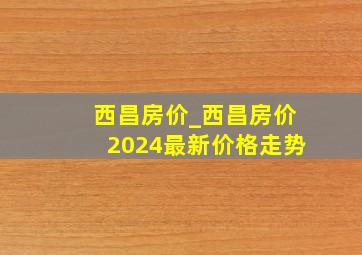 西昌房价_西昌房价2024最新价格走势