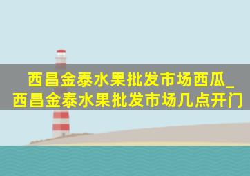 西昌金泰水果批发市场西瓜_西昌金泰水果批发市场几点开门