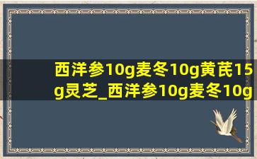 西洋参10g麦冬10g黄芪15g灵芝_西洋参10g麦冬10g黄芪15g功效