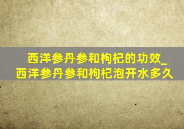 西洋参丹参和枸杞的功效_西洋参丹参和枸杞泡开水多久